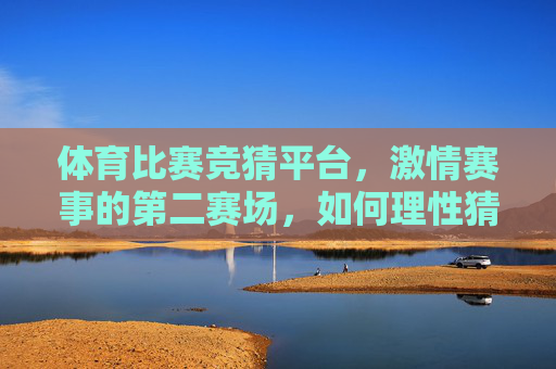 体育比赛竞猜平台，激情赛事的第二赛场，如何理性猜出真乐趣？激情赛事第二赛场，理性竞猜出真乐趣