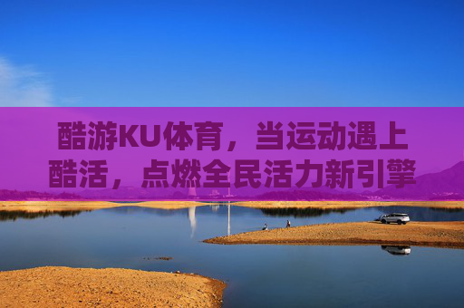 酷游KU体育，当运动遇上酷活，点燃全民活力新引擎，酷游KU体育，运动遇酷活，点燃全民活力新引擎