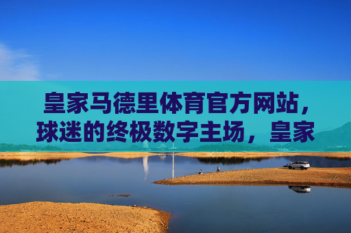 皇家马德里体育官方网站，球迷的终极数字主场，皇家马德里体育官网，球迷的终极数字主场