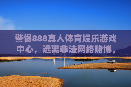 警惕888真人体育娱乐游戏中心，远离非法网络赌博，守护财产安全，警惕888真人体育娱乐游戏中心 远离非法网络赌博 守护财产安全