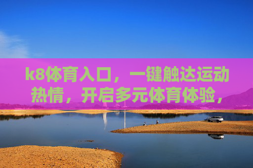 k8体育入口，一键触达运动热情，开启多元体育体验，k8体育入口，一键点燃运动热情，开启多元体育体验