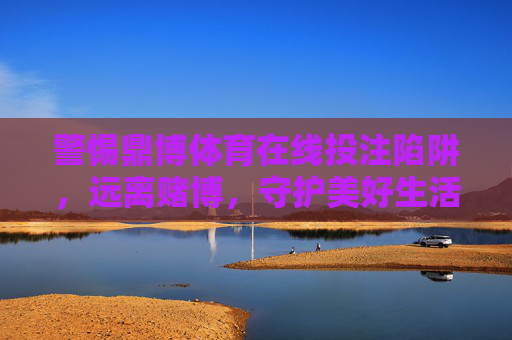 警惕鼎博体育在线投注陷阱，远离赌博，守护美好生活，警惕鼎博体育在线投注陷阱，远离赌博守护美好生活