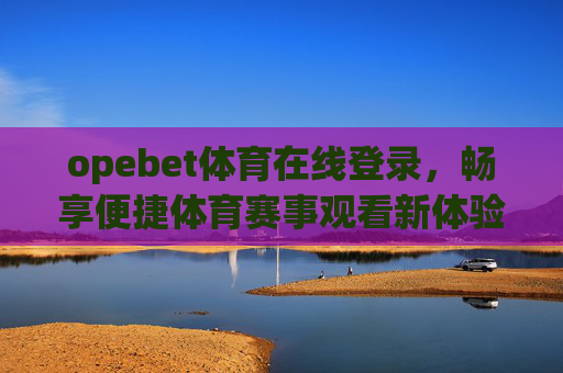 opebet体育在线登录，畅享便捷体育赛事观看新体验，Opebet体育在线登录，便捷畅享体育赛事新体验