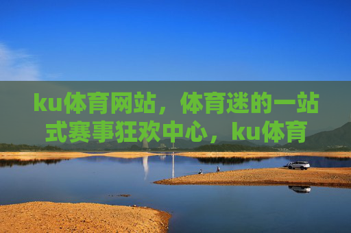 ku体育网站，体育迷的一站式赛事狂欢中心，ku体育，体育迷的一站式赛事狂欢中心