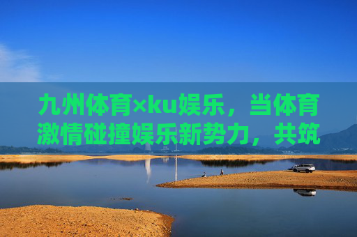 九州体育×ku娱乐,当体育激情碰撞娱乐新势力,共筑多元体验生态,九州体育×ku娱乐,体育激情碰撞娱乐新势力,共筑多元体验生态 九州体育×ku娱乐,当体育激情碰撞娱乐新势力,共筑多元体验生态,九州体育×ku娱乐,体育激情碰撞娱乐新势力,共筑多元体验生态
