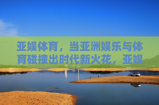 亚娱体育，当亚洲娱乐与体育碰撞出时代新火花，亚娱体育，亚洲娱乐与体育的时代新火花