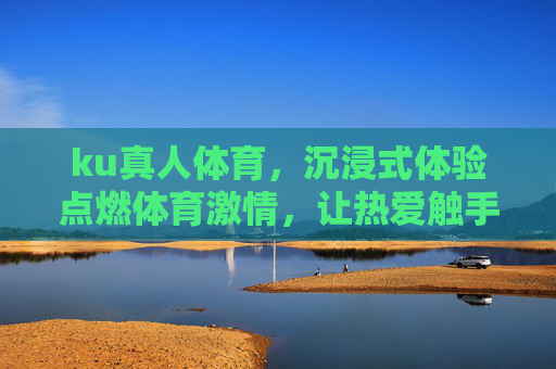 ku真人体育，沉浸式体验点燃体育激情，让热爱触手可及，ku真人体育，沉浸式点燃体育激情，热爱触手可及