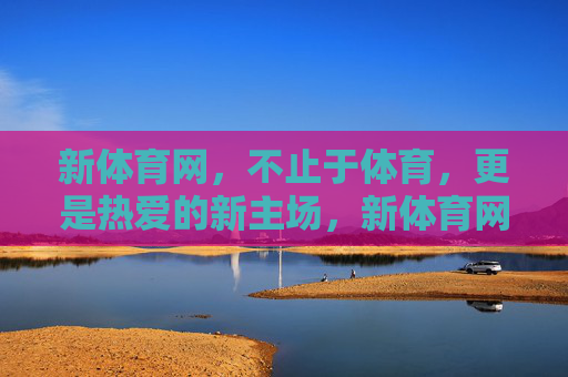 新体育网，不止于体育，更是热爱的新主场，新体育网，不止于体育，更是热爱的新主场