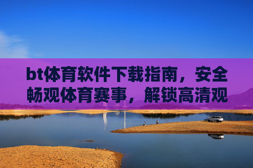 bt体育软件下载指南，安全畅观体育赛事，解锁高清观赛体验，BT体育安全下载指南，畅观赛事，解锁高清体验