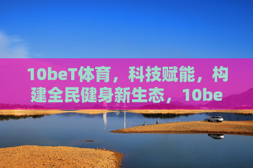 10beT体育，科技赋能，构建全民健身新生态，10beT体育，科技赋能构建全民健身新生态
