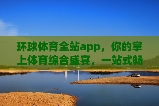 环球体育全站app，你的掌上体育综合盛宴，一站式畅享全球赛事激情，环球体育全站app，掌上综合盛宴，一站式畅享全球赛事激情