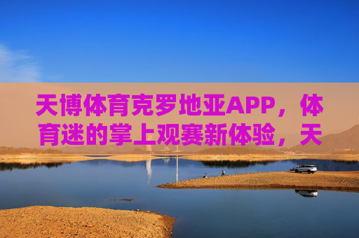 天博体育克罗地亚APP，体育迷的掌上观赛新体验，天博体育克罗地亚APP，体育迷掌上观赛新体验