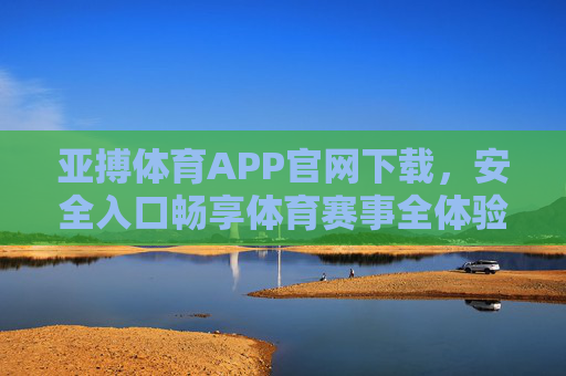 亚搏体育APP官网下载，安全入口畅享体育赛事全体验，亚搏体育APP官网下载，安全入口畅享体育赛事全体验