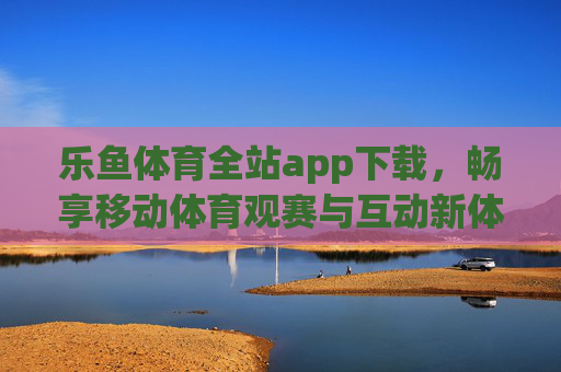 乐鱼体育全站app下载，畅享移动体育观赛与互动新体验，乐鱼体育全站app下载，畅享移动体育观赛与互动新体验
