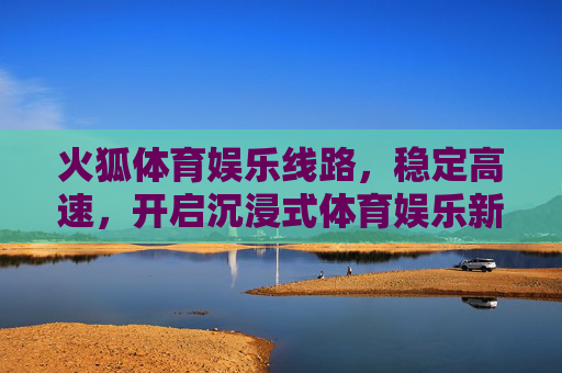 火狐体育娱乐线路，稳定高速，开启沉浸式体育娱乐新体验，火狐体育稳定高速线路，沉浸式体育娱乐新体验