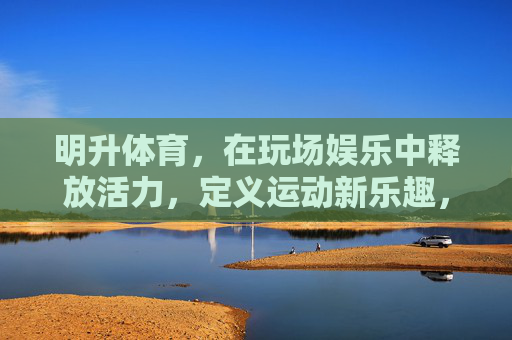 明升体育，在玩场娱乐中释放活力，定义运动新乐趣，明升体育，玩场释放活力，定义运动新乐趣