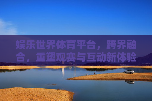 娱乐世界体育平台，跨界融合，重塑观赛与互动新体验，跨界融合重塑体育娱乐新体验