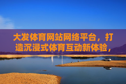 大发体育网站网络平台，打造沉浸式体育互动新体验，大发体育网络平台，沉浸式体育互动新体验
