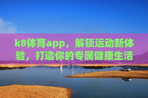 k8体育app，解锁运动新体验，打造你的专属健康生活，k8体育app，解锁运动新体验，打造专属健康生活
