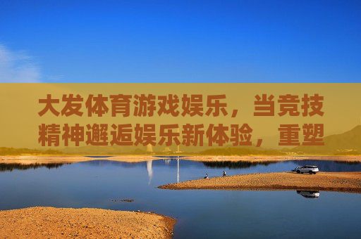 大发体育游戏娱乐，当竞技精神邂逅娱乐新体验，重塑健康生活活力，竞技精神邂逅娱乐新体验，大发体育重塑健康生活活力