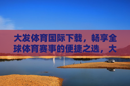 大发体育国际下载，畅享全球体育赛事的便捷之选，大发体育国际下载，便捷畅享全球体育赛事之选