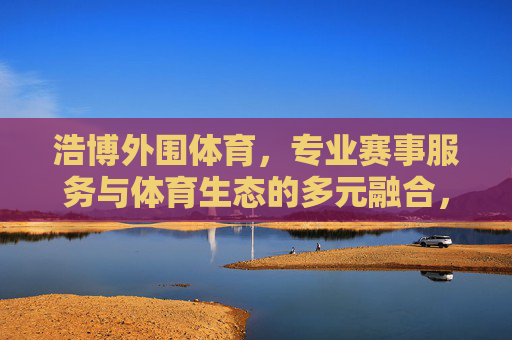 浩博外围体育，专业赛事服务与体育生态的多元融合，浩博外围体育，专业赛事服务与体育生态多元融合
