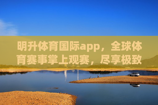 明升体育国际app，全球体育赛事掌上观赛，尽享极致体验，明升体育国际app，全球体育赛事掌上观赛，尽享极致体验