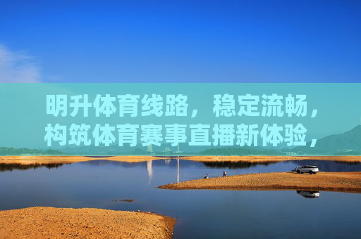 明升体育线路，稳定流畅，构筑体育赛事直播新体验，明升体育线路，稳定流畅铸就赛事直播新体验