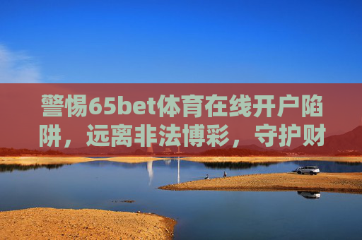 警惕65bet体育在线开户陷阱，远离非法博彩，守护财产安全，警惕65bet体育在线开户陷阱，远离非法博彩，守护财产安全