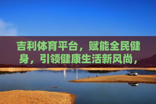 吉利体育平台，赋能全民健身，引领健康生活新风尚，吉利体育平台，赋能全民健身 引领健康生活新风尚