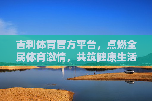 吉利体育官方平台，点燃全民体育激情，共筑健康生活新生态，吉利体育官方平台，点燃全民体育激情，共筑健康生活新生态