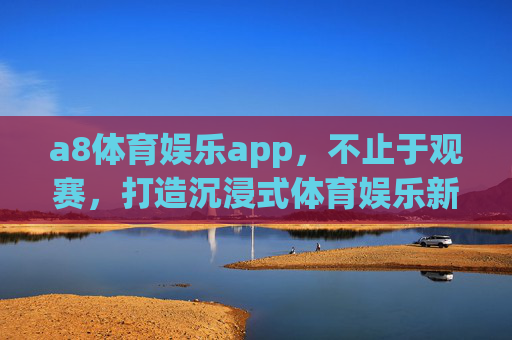 a8体育娱乐app，不止于观赛，打造沉浸式体育娱乐新生态