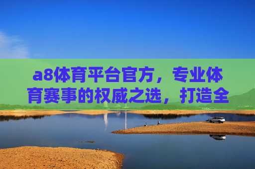 a8体育平台官方，专业体育赛事的权威之选，打造全方位体育体验，a8体育平台官方，专业权威赛事，全方位体育体验之选