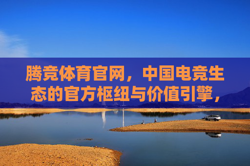 腾竞体育官网，中国电竞生态的官方枢纽与价值引擎，腾竞体育官网，中国电竞生态的官方枢纽与价值引擎