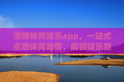 浩博体育娱乐app，一站式点燃体育激情，解锁娱乐新体验
