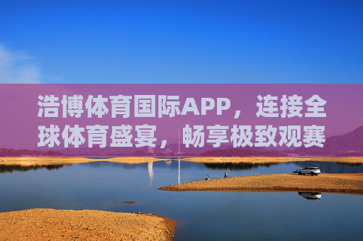 浩博体育国际APP，连接全球体育盛宴，畅享极致观赛体验，浩博体育国际APP，连接全球体育盛宴，畅享极致观赛体验