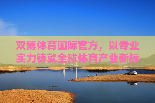双博体育国际官方，以专业实力铸就全球体育产业新标杆，双博体育国际官方，以专业实力铸就全球体育产业新标杆