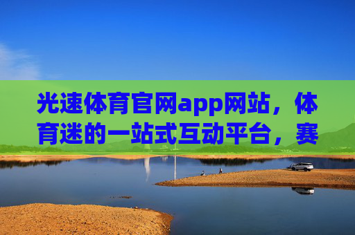 光速体育官网app网站,体育迷的一站式互动平台,赛事资讯与精彩体验尽在掌握,光速体育,体育迷的一站式赛事互动平台 光速体育官网app网站,体育迷的一站式互动平台,赛事资讯与精彩体验尽在掌握,光速体育,体育迷的一站式赛事互动平台