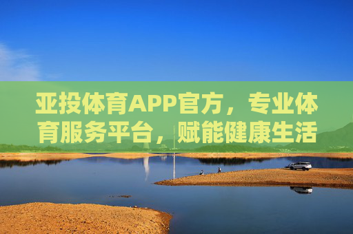 亚投体育APP官方，专业体育服务平台，赋能健康生活新体验，亚投体育APP官方，专业体育服务，赋能健康生活新体验
