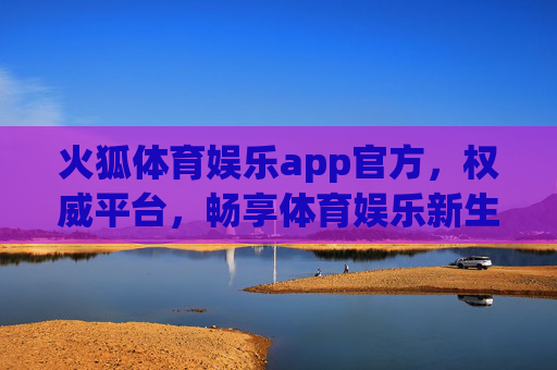火狐体育娱乐app官方，权威平台，畅享体育娱乐新生态，火狐体育娱乐app官方，权威平台畅享体育娱乐新生态