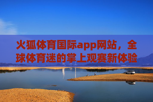 火狐体育国际app网站，全球体育迷的掌上观赛新体验，火狐体育国际app，全球体育迷掌上观赛新体验
