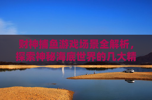 财神捕鱼游戏场景全解析，探索神秘海底世界的几大精彩关卡，财神捕鱼，神秘海底场景全解析与精彩关卡探索