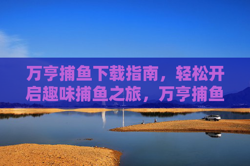 万亨捕鱼下载指南，轻松开启趣味捕鱼之旅，万亨捕鱼下载指南，轻松开启趣味捕鱼之旅