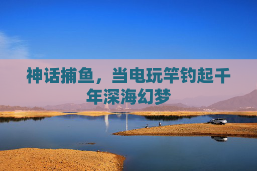神话捕鱼，当电玩竿钓起千年深海幻梦