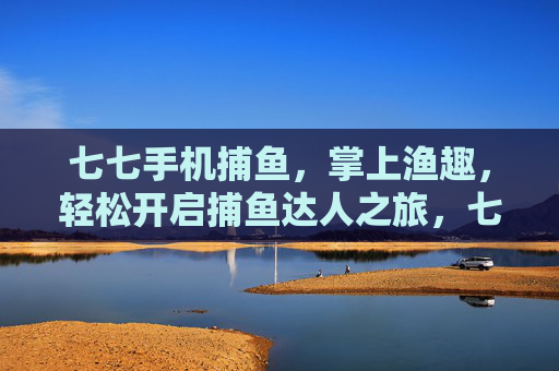 七七手机捕鱼，掌上渔趣，轻松开启捕鱼达人之旅，七七手机捕鱼，掌上渔趣，轻松开启捕鱼达人之旅