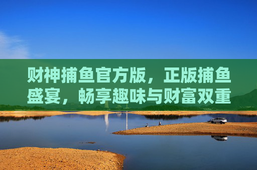 财神捕鱼官方版，正版捕鱼盛宴，畅享趣味与财富双重惊喜，财神捕鱼官方版，正版趣味财富盛宴