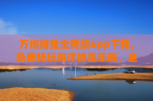 万炮捕鱼全民版app下载，免费畅玩海洋捕鱼乐趣，全民狂欢新体验！万炮捕鱼全民版，免费下载，全民畅享海洋捕鱼狂欢