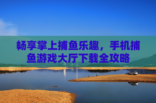 畅享掌上捕鱼乐趣，手机捕鱼游戏大厅下载全攻略