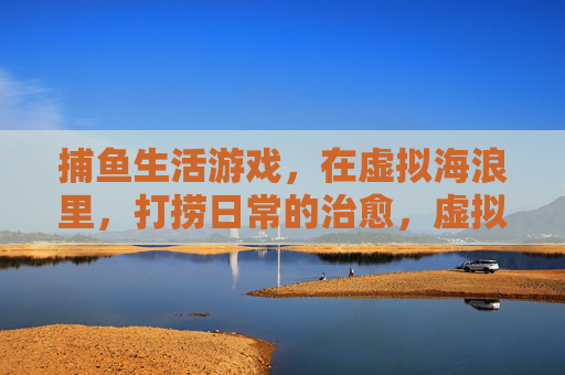 捕鱼生活游戏，在虚拟海浪里，打捞日常的治愈，虚拟海浪捕鱼，打捞日常治愈