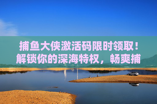 捕鱼大侠激活码限时领取！解锁你的深海特权，畅爽捕鱼无极限，捕鱼大侠激活码限时领，解锁深海特权畅爽捕鱼无极限